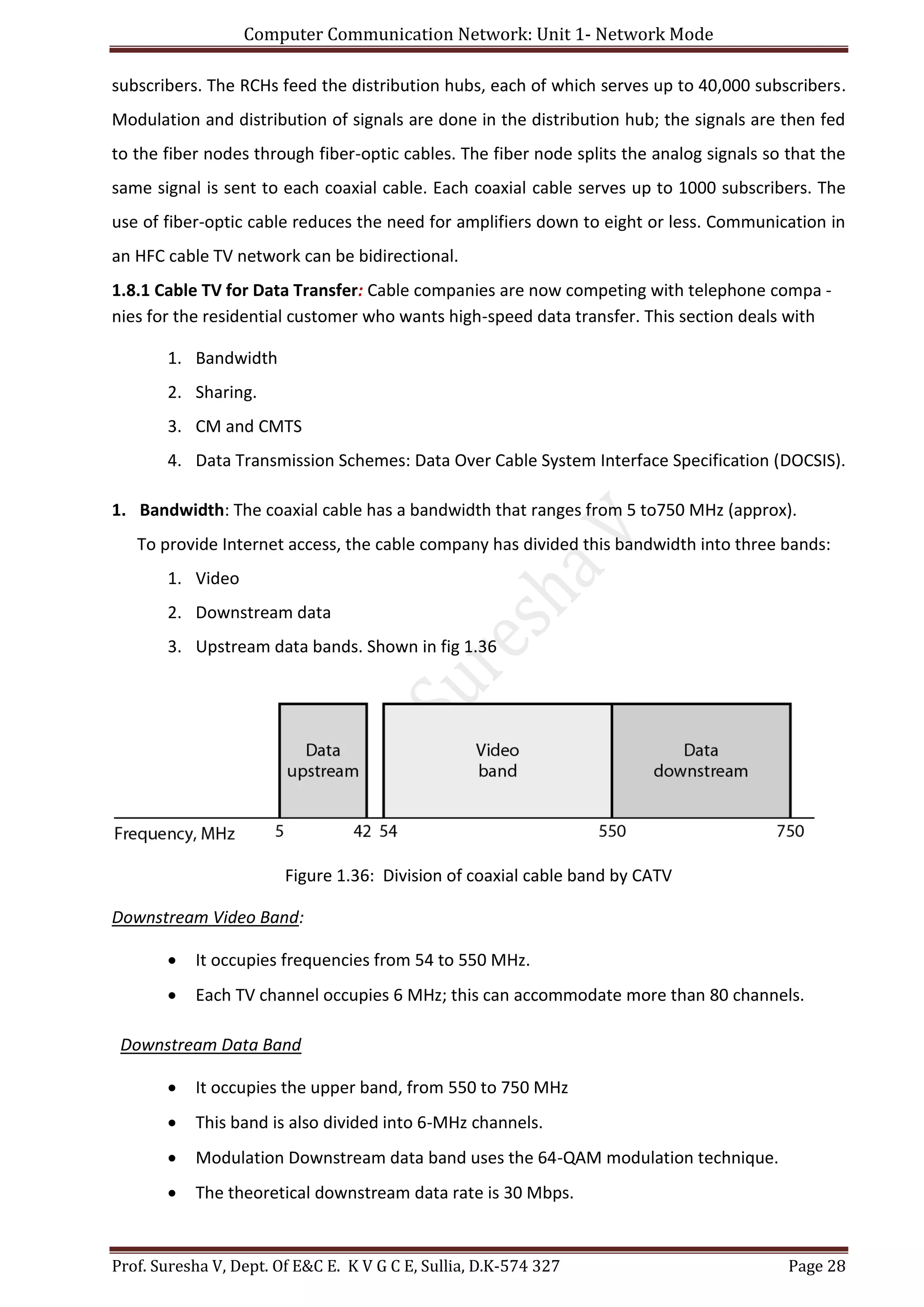 Computer Communication Network: Unit 1- Network Mode
Prof. Suresha V, Dept. Of E&C E. K V G C E, Sullia, D.K-574 327 Page 28
subscribers. The RCHs feed the distribution hubs, each of which serves up to 40,000 subscribers.
Modulation and distribution of signals are done in the distribution hub; the signals are then fed
to the fiber nodes through fiber-optic cables. The fiber node splits the analog signals so that the
same signal is sent to each coaxial cable. Each coaxial cable serves up to 1000 subscribers. The
use of fiber-optic cable reduces the need for amplifiers down to eight or less. Communication in
an HFC cable TV network can be bidirectional.
1.8.1 Cable TV for Data Transfer: Cable companies are now competing with telephone compa -
nies for the residential customer who wants high-speed data transfer. This section deals with
1. Bandwidth
2. Sharing.
3. CM and CMTS
4. Data Transmission Schemes: Data Over Cable System Interface Specification (DOCSIS).
1. Bandwidth: The coaxial cable has a bandwidth that ranges from 5 to750 MHz (approx).
To provide Internet access, the cable company has divided this bandwidth into three bands:
1. Video
2. Downstream data
3. Upstream data bands. Shown in fig 1.36
Figure 1.36: Division of coaxial cable band by CATV
Downstream Video Band:
 It occupies frequencies from 54 to 550 MHz.
 Each TV channel occupies 6 MHz; this can accommodate more than 80 channels.
Downstream Data Band
 It occupies the upper band, from 550 to 750 MHz
 This band is also divided into 6-MHz channels.
 Modulation Downstream data band uses the 64-QAM modulation technique.
 The theoretical downstream data rate is 30 Mbps.
 