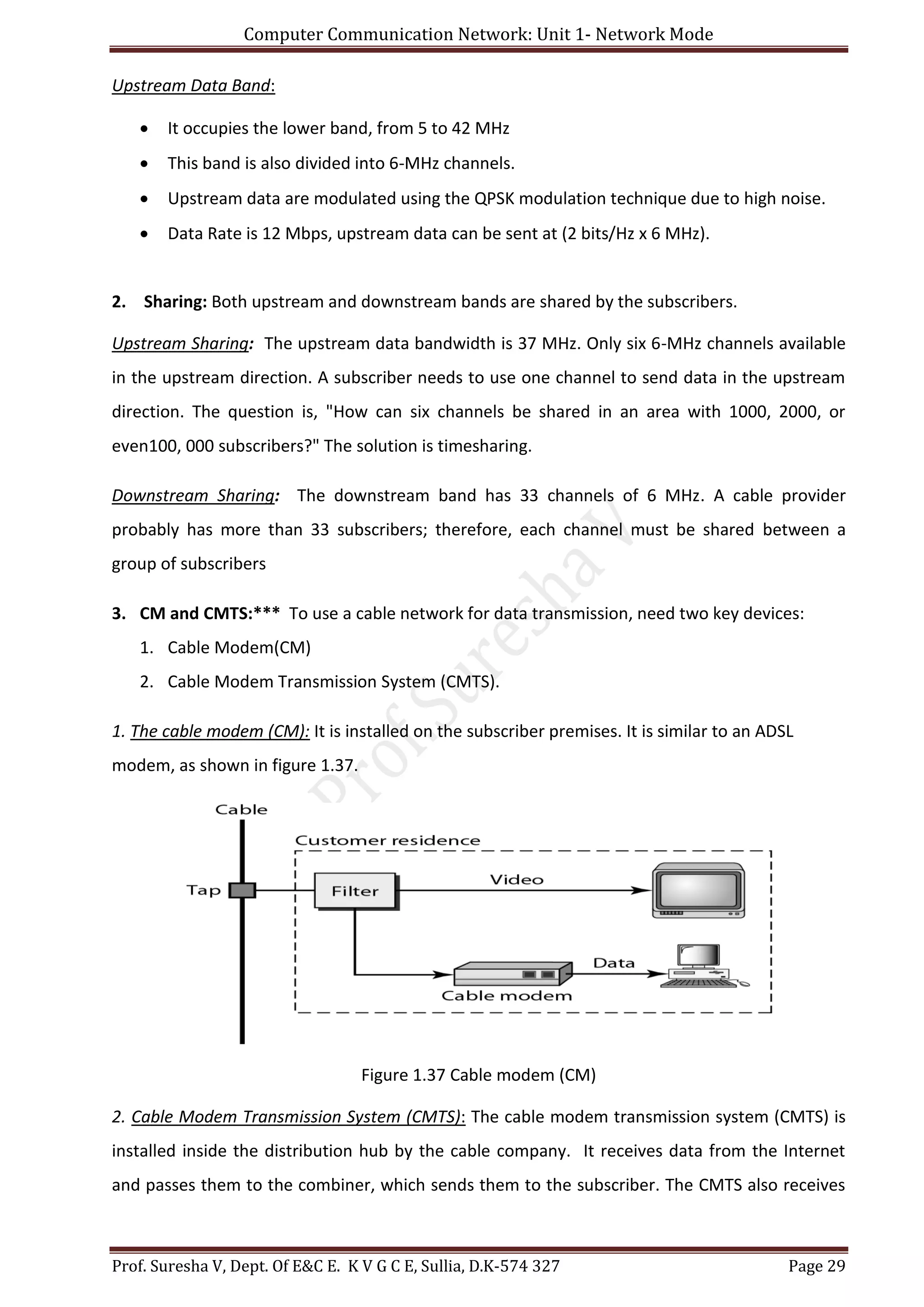 Computer Communication Network: Unit 1- Network Mode
Prof. Suresha V, Dept. Of E&C E. K V G C E, Sullia, D.K-574 327 Page 29
Upstream Data Band:
 It occupies the lower band, from 5 to 42 MHz
 This band is also divided into 6-MHz channels.
 Upstream data are modulated using the QPSK modulation technique due to high noise.
 Data Rate is 12 Mbps, upstream data can be sent at (2 bits/Hz x 6 MHz).
2. Sharing: Both upstream and downstream bands are shared by the subscribers.
Upstream Sharing: The upstream data bandwidth is 37 MHz. Only six 6-MHz channels available
in the upstream direction. A subscriber needs to use one channel to send data in the upstream
direction. The question is, "How can six channels be shared in an area with 1000, 2000, or
even100, 000 subscribers?" The solution is timesharing.
Downstream Sharing: The downstream band has 33 channels of 6 MHz. A cable provider
probably has more than 33 subscribers; therefore, each channel must be shared between a
group of subscribers
3. CM and CMTS:*** To use a cable network for data transmission, need two key devices:
1. Cable Modem(CM)
2. Cable Modem Transmission System (CMTS).
1. The cable modem (CM): It is installed on the subscriber premises. It is similar to an ADSL
modem, as shown in figure 1.37.
Figure 1.37 Cable modem (CM)
2. Cable Modem Transmission System (CMTS): The cable modem transmission system (CMTS) is
installed inside the distribution hub by the cable company. It receives data from the Internet
and passes them to the combiner, which sends them to the subscriber. The CMTS also receives
 