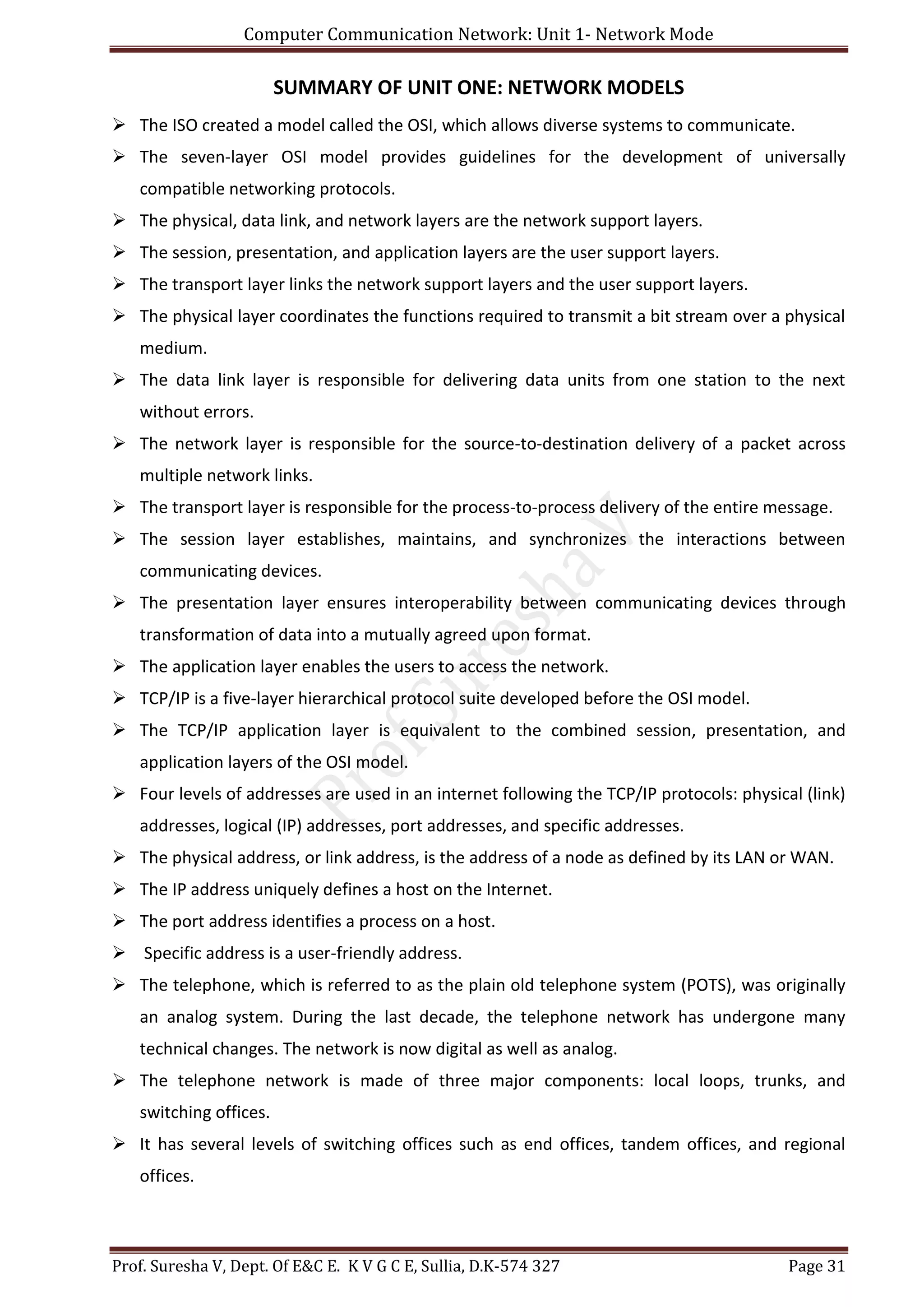 Computer Communication Network: Unit 1- Network Mode
Prof. Suresha V, Dept. Of E&C E. K V G C E, Sullia, D.K-574 327 Page 31
SUMMARY OF UNIT ONE: NETWORK MODELS
 The ISO created a model called the OSI, which allows diverse systems to communicate.
 The seven-layer OSI model provides guidelines for the development of universally
compatible networking protocols.
 The physical, data link, and network layers are the network support layers.
 The session, presentation, and application layers are the user support layers.
 The transport layer links the network support layers and the user support layers.
 The physical layer coordinates the functions required to transmit a bit stream over a physical
medium.
 The data link layer is responsible for delivering data units from one station to the next
without errors.
 The network layer is responsible for the source-to-destination delivery of a packet across
multiple network links.
 The transport layer is responsible for the process-to-process delivery of the entire message.
 The session layer establishes, maintains, and synchronizes the interactions between
communicating devices.
 The presentation layer ensures interoperability between communicating devices through
transformation of data into a mutually agreed upon format.
 The application layer enables the users to access the network.
 TCP/IP is a five-layer hierarchical protocol suite developed before the OSI model.
 The TCP/IP application layer is equivalent to the combined session, presentation, and
application layers of the OSI model.
 Four levels of addresses are used in an internet following the TCP/IP protocols: physical (link)
addresses, logical (IP) addresses, port addresses, and specific addresses.
 The physical address, or link address, is the address of a node as defined by its LAN or WAN.
 The IP address uniquely defines a host on the Internet.
 The port address identifies a process on a host.
 Specific address is a user-friendly address.
 The telephone, which is referred to as the plain old telephone system (POTS), was originally
an analog system. During the last decade, the telephone network has undergone many
technical changes. The network is now digital as well as analog.
 The telephone network is made of three major components: local loops, trunks, and
switching offices.
 It has several levels of switching offices such as end offices, tandem offices, and regional
offices.
 