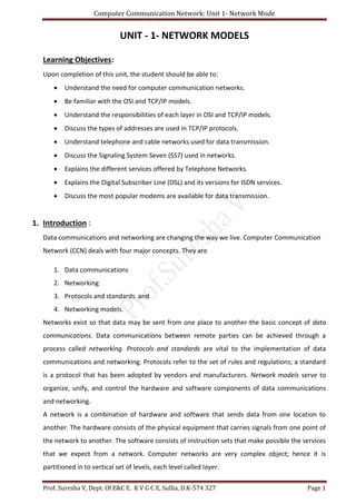 Computer Communication Network: Unit 1- Network Mode
Prof. Suresha V, Dept. Of E&C E. K V G C E, Sullia, D.K-574 327 Page 1
UNIT - 1- NETWORK MODELS
Learning Objectives:
Upon completion of this unit, the student should be able to:
 Understand the need for computer communication networks.
 Be familiar with the OSI and TCP/IP models.
 Understand the responsibilities of each layer in OSI and TCP/IP models.
 Discuss the types of addresses are used in TCP/IP protocols.
 Understand telephone and cable networks used for data transmission.
 Discuss the Signaling System Seven (SS7) used in networks.
 Explains the different services offered by Telephone Networks.
 Explains the Digital Subscriber Line (DSL) and its versions for ISDN services.
 Discuss the most popular modems are available for data transmission.
1. Introduction :
Data communications and networking are changing the way we live. Computer Communication
Network (CCN) deals with four major concepts. They are
1. Data communications
2. Networking
3. Protocols and standards and
4. Networking models.
Networks exist so that data may be sent from one place to another-the basic concept of data
communications. Data communications between remote parties can be achieved through a
process called networking. Protocols and standards are vital to the implementation of data
communications and networking. Protocols refer to the set of rules and regulations; a standard
is a protocol that has been adopted by vendors and manufacturers. Network models serve to
organize, unify, and control the hardware and software components of data communications
and networking.
A network is a combination of hardware and software that sends data from one location to
another. The hardware consists of the physical equipment that carries signals from one point of
the network to another. The software consists of instruction sets that make possible the services
that we expect from a network. Computer networks are very complex object; hence it is
partitioned in to vertical set of levels, each level called layer.
 