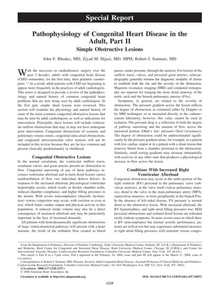 Pathophysiology of Congenital Heart Disease in the
Adult, Part II
Simple Obstructive Lesions
John F. Rhodes, MD; Ziyad M. Hijazi, MD, MPH; Robert J. Sommer, MD
With the successes in cardiothoracic surgery over the
past 3 decades, adults with congenital heart disease
(CHD) outnumber, for the first time, their pediatric counter-
parts.1,2 As a result, adult patients with CHD are beginning to
appear more frequently in the practices of adult cardiologists.
This series is designed to provide a review of the pathophys-
iology and natural history of common congenital heart
problems that are now being seen by adult cardiologists. In
the first part, simple shunt lesions were reviewed. This
section will examine the physiology and natural history of
some of the more common congenital obstructive lesions that
may be seen by adult cardiologists, as well as indications for
intervention. Principally, these lesions will include ventricu-
lar outflow obstructions that may or may not have undergone
prior intervention. Congenital obstructions of systemic and
pulmonary venous return, congenital intra-atrial obstructions,
and congenital atrioventricular valve stenosis will not be
included in this review because they are far less common and
present clinically predominantly in childhood.
Congenital Obstructive Lesions
In the normal circulation, the ventricular outflow tracts,
semilunar valves, and great arteries present no obstruction to
flow. Congenital narrowing of any of these pathways in-
creases ventricular afterload and in more distal lesions causes
maldistribution of flow (see individual defects below). In
response to the increased afterload, physiological ventricular
hypertrophy occurs, which results in thicker chamber walls,
reduced chamber compliance, and higher filling pressures in
the atrium. With severe noncompliance (diastolic dysfunc-
tion) venous congestion may occur, with exertion or even at
rest, which limits cardiac output and physical activity in this
population. A reduced stroke volume may also be a direct
consequence of increased afterload and may be particularly
important in the face of increased demands.
All patients with hemodynamically significant obstructions
of large ventriculoarterial pathways will present with a heart
murmur, the result of the turbulent flow created as blood
passes, under pressure, through the stenosis. For lesions of the
outflow tracts, valves, and proximal great arteries, echocar-
diography generally remains the diagnostic modality of choice
to establish both the site and the severity of the obstruction.
Magnetic resonance imaging (MRI) and computed tomogra-
phy are superior for imaging the more distal anatomy of the
aortic arch and the branch pulmonary arteries (PAs).
Symptoms, in general, are related to the severity of
obstruction. The pressure gradient across the lesion reflects
the degree of obstruction, as estimated either by Doppler or
by MRI techniques or as measured directly in the catheter-
ization laboratory; however, this value cannot be used in
isolation. The pressure drop is a reflection of both the degree
of pathway narrowing and the amount of flow across the
narrowed portion (Ohm’s law: pressureϭflowϫresistance).
The degree of obstruction could be underestimated signifi-
cantly by the pressure gradient alone, for example, in a patient
with low cardiac output or in a patient with a shunt lesion that
removes blood from a chamber proximal to the obstruction.
Similarly, small resting gradients may increase substantially
with exercise or any other state that produces a physiological
increase in flow across the lesion.
Conditions With Increased Right
Ventricular Afterload
Congenital obstruction may occur in the outlet portion of the
right ventricle (RV) proximal to the pulmonary valve (sub-
valvar stenosis), at the valve itself (valvar pulmonary steno-
sis), distal to the valve in the main pulmonary artery (MPA;
supravalvar stenosis), or more peripherally in the branch PAs.
In the absence of left-sided disease, PA pressure is normal
distal to the obstructive lesion. With increased afterload, the
RV hypertrophies, and right atrial filling pressures rise. Mild
proximal obstructions and isolated distal lesions are tolerated
easily without symptoms. In more severe cases in which there
is RV noncompliance but normal systolic performance, pa-
tients are well at rest but may experience substantial increases
in right atrial filling pressures with transient venous conges-
From the Department of Pediatrics, Division of Pediatric Cardiology, Duke University Medical Center, Durham, NC (J.F.R.); Department of Pediatrics
and Medicine, Rush Center for Congenital and Structural Heart Disease, Rush University Medical Center, Chicago, Ill (Z.M.H.); and Center for
Interventional Vascular Therapy, Cardiovascular Research Foundation, Columbia University Medical Center, New York, NY (R.J.S.).
This article is Part II in a 3-part series. Part I appeared in the February 26, 2008, issue and part III will appear in the March 11, 2008, issue of
Circulation.
Correspondence to Robert J. Sommer, MD, Director, Invasive Adult Congenital Heart Disease, Assistant Professor of Clinical Medicine and Pediatrics,
Cardiovascular Research Foundation, Columbia University Medical Center, 161 Fort Washington Ave, HIP 522, New York, NY 10032.
(Circulation. 2008;117:1228-1237.)
© 2008 American Heart Association, Inc.
Circulation is available at http://circ.ahajournals.org DOI: 10.1161/CIRCULATIONAHA.107.742072
1228
Special Report
 