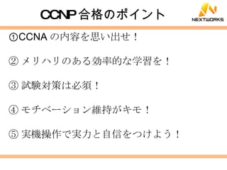 CCNP 合格のポイント ① CCNA の内容を思い出せ！ ② メリハリのある効率的な学習を！ ③ 試験対策は必須！ ④ モチベーション維持がキモ！ ⑤ 実機操作で実力と自信をつけよう！ 