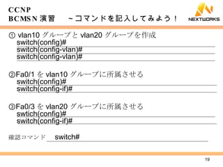 ①  vlan10 グループと vlan20 グループを作成 switch(config)# switch(config-vlan)# switch(config-vlan)# ② Fa0/1 を vlan10 グループに所属させる switch(config)# switch(config-if)# ③ Fa0/3 を vlan20 グループに所属させる swtich(config)# switch(config-if)# 確認コマンド 　 switch# CCNP BCMSN 演習　 ～コマンドを記入してみよう！ 