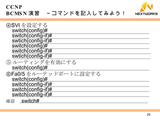 ④ SVI を設定する switch(config)# switch(config-if)# swtich(config-if)# switch(config)# switch(config-if)# swtich(config-if)# ⑤ ルーティングを有効にする switch(config)# ⑥ Fa0/5 をルーテッドポートに設定する switch(config)# switch(config-if)# switch(config-if)# switch(config-if)# 確認 　 switch# CCNP BCMSN 演習　～コマンドを記入してみよう！ 