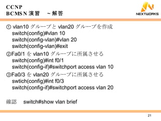 CCNP BCMSN 演習　～解答 ①  vlan10 グループと vlan20 グループを作成 switch(config)#vlan 10 switch(config-vlan)#vlan 20 switch(config-vlan)#exit ② Fa0/1 を vlan10 グループに所属させる switch(config)#int f0/1 switch(config-if)#switchport access vlan 10 ③ Fa0/3 を vlan20 グループに所属させる swtich(config)#int f0/3 switch(config-if)#switchport access vlan 20 確認　 switch#show vlan brief 