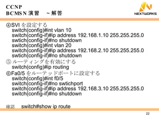 ④ SVI を設定する switch(config)#int vlan 10 switch(config-if)#ip address 192.168.1.10 255.255.255.0 swtich(config-if)#no shutdown switch(config)#int vlan 20 switch(config-if)#ip address 192.168.2.10 255.255.255.0 swtich(config-if)#no shutdown ⑤ ルーティングを有効にする switch(config)#ip routing ⑥ Fa0/5 をルーテッドポートに設定する switch(config)#int f0/5 switch(config-if)#no swtichport switch(config-if)#ip address 192.168.3.10 255.255.255.0 switch(config-if)#no shutdown 確認 　 switch#show ip route CCNP BCMSN 演習　～解答 