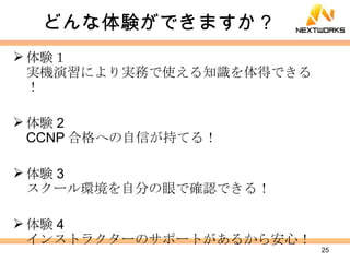 どんな体験ができますか？ 体験１ 実機演習により実務で使える知識を体得できる！ 体験 2 CCNP 合格への自信が持てる！ 体験 3 スクール環境を自分の眼で確認できる！ 体験 4 インストラクターのサポートがあるから安心！ 