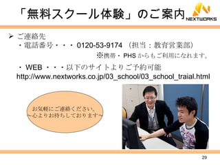 「無料スクール体験」のご案内 ご連絡先 ・電話番号・・・ 0120-53-9174 （担当：教育営業部） ※ 携帯・ PHS からもご利用になれます。 ・ WEB ・・・以下のサイトよりご予約可能 http://www.nextworks.co.jp/03_school/03_school_traial.html お気軽にご連絡ください。 ～心よりお待ちしております～ 