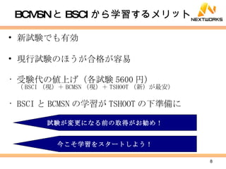 BCMSN と BSCI から学習するメリット 新試験でも有効 現行試験のほうが合格が容易 受験代の値上げ（各試験 5600 円） （ BSCI （現）＋ BCMSN （現）＋ TSHOOT （新）が最安） BSCI と BCMSN の学習が TSHOOT の下準備に 試験が変更になる前の取得がお勧め！ 今こそ学習をスタートしよう！ 