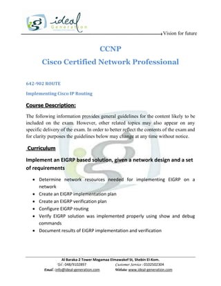 Vision for future


                                         CCNP
        Cisco Certified Network Professional

642-902 ROUTE

Implementing Cisco IP Routing

Course Description:

The following information provides general guidelines for the content likely to be
included on the exam. However, other related topics may also appear on any
specific delivery of the exam. In order to better reflect the contents of the exam and
for clarity purposes the guidelines below may change at any time without notice.

Curriculum

Implement an EIGRP based solution, given a network design and a set
of requirements
    Determine network resources needed for implementing EIGRP on a
     network
    Create an EIGRP implementation plan
    Create an EIGRP verification plan
    Configure EIGRP routing
    Verify EIGRP solution was implemented properly using show and debug
     commands
    Document results of EIGRP implementation and verification




                     Al Baraka-2 Tower Mogamaa Elmawakef St, Shebin El-Kom.
                Tel : 048/9102897                 Customer Service : 0102502304
         Email : info@ideal-generation.com        Website: www.ideal-generation.com
 