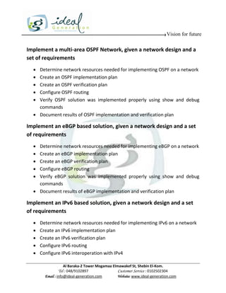 Vision for future


Implement a multi-area OSPF Network, given a network design and a
set of requirements
   Determine network resources needed for implementing OSPF on a network
   Create an OSPF implementation plan
   Create an OSPF verification plan
   Configure OSPF routing
   Verify OSPF solution was implemented properly using show and debug
    commands
   Document results of OSPF implementation and verification plan

Implement an eBGP based solution, given a network design and a set
of requirements
   Determine network resources needed for implementing eBGP on a network
   Create an eBGP implementation plan
   Create an eBGP verification plan
   Configure eBGP routing
   Verify eBGP solution was implemented properly using show and debug
    commands
   Document results of eBGP implementation and verification plan

Implement an IPv6 based solution, given a network design and a set
of requirements
     Determine network resources needed for implementing IPv6 on a network
     Create an IPv6 implementation plan
     Create an IPv6 verification plan
     Configure IPv6 routing
     Configure IPv6 interoperation with IPv4

                    Al Baraka-2 Tower Mogamaa Elmawakef St, Shebin El-Kom.
               Tel : 048/9102897                 Customer Service : 0102502304
        Email : info@ideal-generation.com        Website: www.ideal-generation.com
 