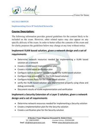 Vision for future

642-813 SWITCH

Implementing Cisco IP Switched Networks

Course Description:

The following information provides general guidelines for the content likely to be
included on the exam. However, other related topics may also appear on any
specific delivery of the exam. In order to better reflect the contents of the exam and
for clarity purposes the guidelines below may change at any time without notice.

Implement VLAN based solution, given a network design and a set of
requirements
    Determine network resources needed for implementing a VLAN based
     solution on a network
    Create a VLAN based implementation plan
    Create a VLAN based verification plan
    Configure switch-to-switch connectivity for the VLAN based solution
    Configure loop prevention for the VLAN based solution
    Configure Access Ports for the VLAN based solution
    verify the VLAN based solution was implemented properly using show and
     debug commands
    Document results of VLAN implementation and verification

Implement a Security Extension of a Layer 2 solution, given a network
design and a set of requirements
    Determine network resources needed for implementing a Security solution
    Create a implementation plan for the Security solution
    Create a verification plan for the Security solution


                     Al Baraka-2 Tower Mogamaa Elmawakef St, Shebin El-Kom.
                Tel : 048/9102897                 Customer Service : 0102502304
         Email : info@ideal-generation.com        Website: www.ideal-generation.com
 