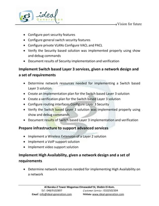 Vision for future

   Configure port security features
   Configure general switch security features
   Configure private VLANs Configure VACL and PACL
   Verify the Security based solution was implemented properly using show
    and debug commands
   Document results of Security implementation and verification

Implement Switch based Layer 3 services, given a network design and
a set of requirements
   Determine network resources needed for implementing a Switch based
    Layer 3 solution
   Create an implementation plan for the Switch based Layer 3 solution
   Create a verification plan for the Switch based Layer 3 solution
   Configure routing interfaces Configure Layer 3 Security
   Verify the Switch based Layer 3 solution was implemented properly using
    show and debug commands
   Document results of Switch based Layer 3 implementation and verification

Prepare infrastructure to support advanced services
   Implement a Wireless Extension of a Layer 2 solution
   Implement a VoIP support solution
   Implement video support solution

Implement High Availability, given a network design and a set of
requirements
   Determine network resources needed for implementing High Availability on
    a network


                   Al Baraka-2 Tower Mogamaa Elmawakef St, Shebin El-Kom.
              Tel : 048/9102897                 Customer Service : 0102502304
       Email : info@ideal-generation.com        Website: www.ideal-generation.com
 
