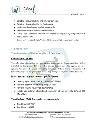 Vision for future

    Create a High Availability implementation plan
    Create a High Availability verification plan
    Implement first hop redundancy protocols
    Implement switch supervisor redundancy
    Verify High Availability solution was implemented properly using show and
     debug commands
    Document results of High Availability implementation and verification



642-832 TSHOOT

Troubleshooting and Maintaining Cisco IP Networks

Course Description:

The following information provides general guidelines for the content likely to be
included on the exam. However other related topics may also appear on any
specific delivery of the exam. In order to better reflect the contents of the exam and
for clarity purposes the guidelines below may change at any time without notice.,

Maintain and monitor network performance
      Develop a plan to monitor and manage a network
      Perform network monitoring using IOS tools
      Perform routine IOS device maintenance
      Isolate sub-optimal internetwork operation at the correctly defined OSI
       Model layer

Troubleshoot Multi Protocol system networks
    Troubleshoot EIGRP
    Troubleshoot OSPF

                     Al Baraka-2 Tower Mogamaa Elmawakef St, Shebin El-Kom.
                Tel : 048/9102897                 Customer Service : 0102502304
         Email : info@ideal-generation.com        Website: www.ideal-generation.com
 
