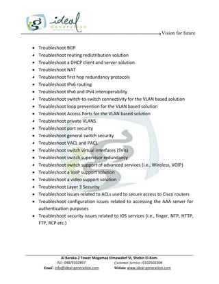 Vision for future

 Troubleshoot BGP
 Troubleshoot routing redistribution solution
 Troubleshoot a DHCP client and server solution
 Troubleshoot NAT
 Troubleshoot first hop redundancy protocols
 Troubleshoot IPv6 routing
 Troubleshoot IPv6 and IPv4 interoperability
 Troubleshoot switch-to-switch connectivity for the VLAN based solution
 Troubleshoot loop prevention for the VLAN based solution
 Troubleshoot Access Ports for the VLAN based solution
 Troubleshoot private VLANS
 Troubleshoot port security
 Troubleshoot general switch security
 Troubleshoot VACL and PACL
 Troubleshoot switch virtual interfaces (SVIs)
 Troubleshoot switch supervisor redundancy
 Troubleshoot switch support of advanced services (i.e., Wireless, VOIP)
 Troubleshoot a VoIP support solution
 Troubleshoot a video support solution
 Troubleshoot Layer 3 Security
 Troubleshoot issues related to ACLs used to secure access to Cisco routers
 Troubleshoot configuration issues related to accessing the AAA server for
  authentication purposes
 Troubleshoot security issues related to IOS services (i.e., finger, NTP, HTTP,
  FTP, RCP etc.)




                 Al Baraka-2 Tower Mogamaa Elmawakef St, Shebin El-Kom.
            Tel : 048/9102897                 Customer Service : 0102502304
     Email : info@ideal-generation.com        Website: www.ideal-generation.com
 