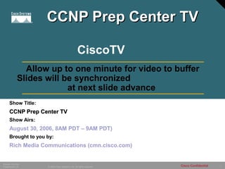 1© 2005 Cisco Systems, Inc. All rights reserved.
Session Number
Presentation_ID Cisco Confidential
Show Title:
CCNP Prep Center TVCCNP Prep Center TV
Show Airs:
August 30, 2006, 8AM PDT – 9AM PDT)
Brought to you by:
Rich Media Communications (cmn.cisco.com)
Allow up to one minute for video to buffer
Slides will be synchronized
at next slide advance
CiscoTV
CCNP Prep Center TVCCNP Prep Center TV
 