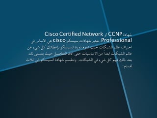 Cisco Certiﬁed Network ‫أو‬ CCNP ‫شهادة‬
‫في‬ ‫األساس‬ ‫هي‬ cisco ‫سيسكو‬ ‫شهادات‬ ‫.تعتبر‬Professional
‫عن‬ ‫شيء‬ ‫كل‬ ‫بإعطائك‬ ‫السيسكو‬ ‫دورة‬ ‫تقوم‬ ‫حيث‬ ‫الشبكات‬ ‫عالم‬ ‫احتراف‬
‫لك‬ ‫يتسنى‬ ‫حيث‬ ‫التفاصيل‬ ‫أدق‬ ‫حتى‬ ‫األساسيات‬ ‫من‬ ً‫ا‬‫ابتد‬ ‫الشبكات‬ ‫عالم‬
‫ثالث‬ ‫إلى‬ ‫السيسكو‬ ‫شهادة‬ ‫وتنقسم‬ .‫الشبكات‬ ‫في‬ ‫شيء‬ ‫كل‬ ‫فهم‬ ‫ذلك‬ ‫بعد‬
:‫أقسام‬
 