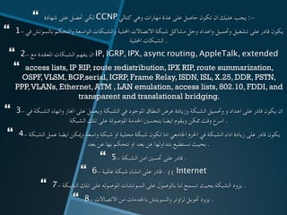 }  ‫شهادة‬ ‫على‬ ‫حتصل‬ ‫لكي‬ CCNP ‫كتالي‬ ‫وهي‬ ‫مهارات‬ ‫عدة‬ ‫على‬ ‫حاصل‬ ‫تكون‬ ‫ان‬ ‫عليك‬ ‫يجب‬ :-
}  1- ‫في‬ ‫بالسوتش‬ ‫والتحكم‬ ‫الواسعة‬ ‫والشبكات‬ ‫احمللية‬ ‫االتصاالت‬ ‫شبكة‬ ‫مشاكل‬ ‫وحل‬ ‫واعداد‬ ‫وحتميل‬ ‫تشغيل‬ ‫على‬ ‫قادر‬ ‫يكون‬
‫احمللية‬ ‫الشبكات‬ .
}  2- ‫مع‬ ‫املعقدة‬ ‫الشبكات‬ ‫يفهم‬ ‫ان‬ IP, IGRP, IPX, async routing, AppleTalk, extended	
}  access lists, IP RIP, route redistribution, IPX RIP, route summarization,
OSPF,VLSM, BGP,serial, IGRP, Frame Relay, ISDN, ISL, X.25, DDR, PSTN,
PPP,VLANs, Ethernet, ATM , LAN emulation, access lists, 802.10, FDDI, and
transparent and translational bridging.
}  3- ‫في‬ ‫الشبكة‬ ‫وانهاء‬ ‫اجناز‬ ‫على‬ ‫ويعمل‬ ‫الشبكة‬ ‫في‬ ‫املوجود‬ ‫النطاق‬ ‫عرض‬ ‫وزيادة‬ ‫الشبكة‬ ‫وحتميل‬ ‫و‬ ‫اعداد‬ ‫على‬ ‫قادر‬ ‫يكون‬ ‫ان‬
‫الشبكة‬ ‫تلك‬ ‫على‬ ‫املوصولة‬ ‫اخلدمة‬ ‫بتحسني‬ ‫ايضا‬ ‫ويقوم‬ ‫ممكن‬ ‫وقت‬ ‫اسرع‬ . 	
}  4- ‫الشبكة‬ ‫عمل‬ ‫ايضا‬ ‫وميكن‬ ‫واسعة‬ ‫شبكة‬ ‫او‬ ‫محلية‬ ‫شبكة‬ ‫تكون‬ ‫اما‬ ‫اجلامعي‬ ‫احلرم‬ ‫في‬ ‫الشبكة‬ ‫اداء‬ ‫زيادة‬ ‫على‬ ‫قادر‬ ‫يكون‬
‫بعد‬ ‫عن‬ ‫بها‬ ‫نتحكم‬ ‫او‬ ‫بعد‬ ‫عن‬ ‫نتداولها‬ ‫نستطيع‬ ‫بحيث‬ . 	
}  5- ‫الشبكة‬ ‫امن‬ ‫حتسني‬ ‫على‬ ‫قادر‬ . 	
}  6- ‫عاملية‬ ‫شبكة‬ ‫انشاء‬ ‫على‬ ‫قادر‬ . (( Internet	
}  7- ‫الشبكة‬ ‫تلك‬ ‫على‬ ‫املوصوله‬ ‫السوتشات‬ ‫على‬ ‫بالوصول‬ ‫لنا‬ ‫تسمح‬ ‫بحيث‬ ‫الشبكة‬ ‫يزود‬ . 	
}  8- ‫االتصاالت‬ ‫من‬ ‫باخلدمات‬ ‫والسويتش‬ ‫لراوتر‬ ‫حتويل‬ ‫يزود‬ . 	
 