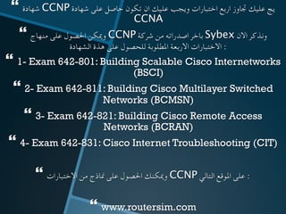 } ‫شهادة‬ CCNP ‫شهادة‬ ‫على‬ ‫حاصل‬ ‫تكون‬ ‫ان‬ ‫عليك‬ ‫ويجب‬ ‫اختبارات‬ ‫اربع‬ ‫جتاوز‬ ‫عليك‬ ‫يج‬
CCNA 	
} ‫منهاج‬ ‫على‬ ‫احلصول‬ ‫وميكن‬ CCNP ‫شركة‬ ‫من‬ ‫اصدراته‬ ‫باخر‬ Sybex ‫االن‬ ‫ونذكر‬
‫الشهادة‬ ‫هذة‬ ‫على‬ ‫للحصول‬ ‫املطلوبة‬ ‫االربعة‬ ‫االختبارات‬ : 	
} 1- Exam 642-801: Building Scalable Cisco Internetworks
(BSCI)
} 2- Exam 642-811: Building Cisco Multilayer Switched
Networks (BCMSN)
} 3- Exam 642-821: Building Cisco Remote Access
Networks (BCRAN)
} 4- Exam 642-831: Cisco Internet Troubleshooting (CIT)
} ‫االختبارات‬ ‫من‬ ‫مناذج‬ ‫على‬ ‫احلصول‬ ‫وميكنك‬ CCNP ‫التالي‬ ‫املوقع‬ ‫على‬ : 	
} www.routersim.com
 