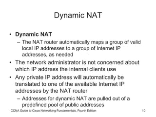 CCNA Guide to Cisco Networking Fundamentals, Fourth Edition 10
Dynamic NAT
• Dynamic NAT
– The NAT router automatically maps a group of valid
local IP addresses to a group of Internet IP
addresses, as needed
• The network administrator is not concerned about
which IP address the internal clients use
• Any private IP address will automatically be
translated to one of the available Internet IP
addresses by the NAT router
– Addresses for dynamic NAT are pulled out of a
predefined pool of public addresses
 