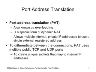 CCNA Guide to Cisco Networking Fundamentals, Fourth Edition 11
Port Address Translation
• Port address translation (PAT)
– Also known as overloading
– Is a special form of dynamic NAT
– Allows multiple internal, private IP addresses to use a
single external registered address
• To differentiate between the connections, PAT uses
multiple public TCP and UDP ports
– To create unique sockets that map to internal IP
addresses
 