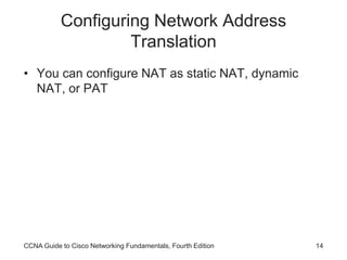 CCNA Guide to Cisco Networking Fundamentals, Fourth Edition 14
Configuring Network Address
Translation
• You can configure NAT as static NAT, dynamic
NAT, or PAT
 