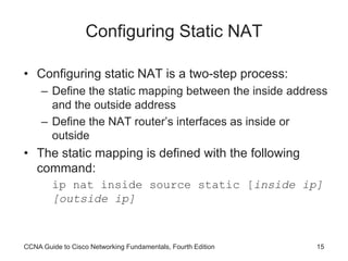 CCNA Guide to Cisco Networking Fundamentals, Fourth Edition 15
Configuring Static NAT
• Configuring static NAT is a two-step process:
– Define the static mapping between the inside address
and the outside address
– Define the NAT router’s interfaces as inside or
outside
• The static mapping is defined with the following
command:
ip nat inside source static [inside ip]
[outside ip]
 