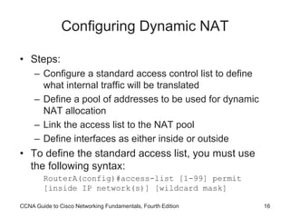CCNA Guide to Cisco Networking Fundamentals, Fourth Edition 16
Configuring Dynamic NAT
• Steps:
– Configure a standard access control list to define
what internal traffic will be translated
– Define a pool of addresses to be used for dynamic
NAT allocation
– Link the access list to the NAT pool
– Define interfaces as either inside or outside
• To define the standard access list, you must use
the following syntax:
RouterA(config)#access-list [1-99] permit
[inside IP network(s)] [wildcard mask]
 