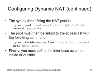 CCNA Guide to Cisco Networking Fundamentals, Fourth Edition 17
Configuring Dynamic NAT (continued)
• The syntax for defining the NAT pool is:
ip nat pool [pool name] [start ip] [end ip]
netmask [netmask]
• The pool must then be linked to the access list with
the following command:
ip nat inside source list [access list number]
pool [pool name]
• Finally, you must define the interfaces as either
inside or outside
 