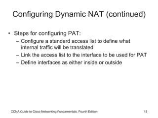 CCNA Guide to Cisco Networking Fundamentals, Fourth Edition 18
Configuring Dynamic NAT (continued)
• Steps for configuring PAT:
– Configure a standard access list to define what
internal traffic will be translated
– Link the access list to the interface to be used for PAT
– Define interfaces as either inside or outside
 