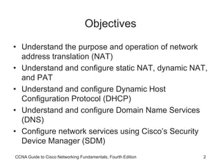 CCNA Guide to Cisco Networking Fundamentals, Fourth Edition 2
Objectives
• Understand the purpose and operation of network
address translation (NAT)
• Understand and configure static NAT, dynamic NAT,
and PAT
• Understand and configure Dynamic Host
Configuration Protocol (DHCP)
• Understand and configure Domain Name Services
(DNS)
• Configure network services using Cisco’s Security
Device Manager (SDM)
 