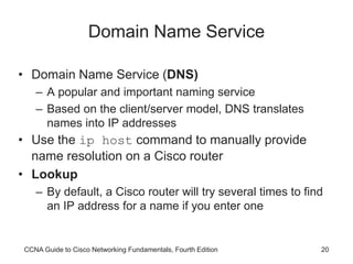 CCNA Guide to Cisco Networking Fundamentals, Fourth Edition 20
Domain Name Service
• Domain Name Service (DNS)
– A popular and important naming service
– Based on the client/server model, DNS translates
names into IP addresses
• Use the ip host command to manually provide
name resolution on a Cisco router
• Lookup
– By default, a Cisco router will try several times to find
an IP address for a name if you enter one
 