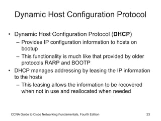CCNA Guide to Cisco Networking Fundamentals, Fourth Edition 23
Dynamic Host Configuration Protocol
• Dynamic Host Configuration Protocol (DHCP)
– Provides IP configuration information to hosts on
bootup
– This functionality is much like that provided by older
protocols RARP and BOOTP
• DHCP manages addressing by leasing the IP information
to the hosts
– This leasing allows the information to be recovered
when not in use and reallocated when needed
 