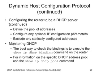 CCNA Guide to Cisco Networking Fundamentals, Fourth Edition 26
Dynamic Host Configuration Protocol
(continued)
• Configuring the router to be a DHCP server
(continued)
– Define the pool of addresses
– Configure any optional IP configuration parameters
– Exclude any statically configured addresses
• Monitoring DHCP
– The best way to check the bindings is to execute the
show ip dhcp binding command on the router
– For information on the specific DHCP address pool,
use the show ip dhcp pool command
 