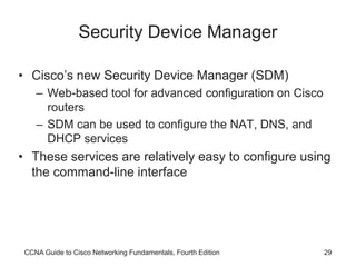 CCNA Guide to Cisco Networking Fundamentals, Fourth Edition 29
Security Device Manager
• Cisco’s new Security Device Manager (SDM)
– Web-based tool for advanced configuration on Cisco
routers
– SDM can be used to configure the NAT, DNS, and
DHCP services
• These services are relatively easy to configure using
the command-line interface
 