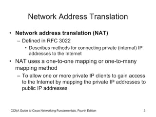 CCNA Guide to Cisco Networking Fundamentals, Fourth Edition 3
Network Address Translation
• Network address translation (NAT)
– Defined in RFC 3022
• Describes methods for connecting private (internal) IP
addresses to the Internet
• NAT uses a one-to-one mapping or one-to-many
mapping method
– To allow one or more private IP clients to gain access
to the Internet by mapping the private IP addresses to
public IP addresses
 