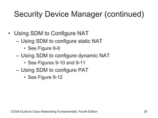 CCNA Guide to Cisco Networking Fundamentals, Fourth Edition 30
Security Device Manager (continued)
• Using SDM to Configure NAT
– Using SDM to configure static NAT
• See Figure 9-9
– Using SDM to configure dynamic NAT
• See Figures 9-10 and 9-11
– Using SDM to configure PAT
• See Figure 9-12
 