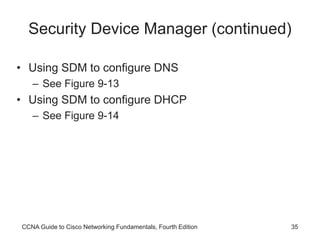 CCNA Guide to Cisco Networking Fundamentals, Fourth Edition 35
Security Device Manager (continued)
• Using SDM to configure DNS
– See Figure 9-13
• Using SDM to configure DHCP
– See Figure 9-14
 