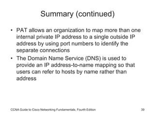 CCNA Guide to Cisco Networking Fundamentals, Fourth Edition 39
Summary (continued)
• PAT allows an organization to map more than one
internal private IP address to a single outside IP
address by using port numbers to identify the
separate connections
• The Domain Name Service (DNS) is used to
provide an IP address-to-name mapping so that
users can refer to hosts by name rather than
address
 