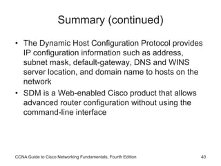 CCNA Guide to Cisco Networking Fundamentals, Fourth Edition 40
Summary (continued)
• The Dynamic Host Configuration Protocol provides
IP configuration information such as address,
subnet mask, default-gateway, DNS and WINS
server location, and domain name to hosts on the
network
• SDM is a Web-enabled Cisco product that allows
advanced router configuration without using the
command-line interface
 