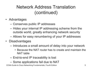 CCNA Guide to Cisco Networking Fundamentals, Fourth Edition 5
Network Address Translation
(continued)
• Advantages
– Conserves public IP addresses
– Hides your internal IP addressing scheme from the
outside world, greatly enhancing network security
– Allows for easy renumbering of your IP addresses
• Disadvantages
– Introduces a small amount of delay into your network
• Because the NAT router has to create and maintain the
NAT table
– End-to-end IP traceability is lost
– Some applications fail due to NAT
 