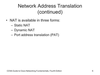 CCNA Guide to Cisco Networking Fundamentals, Fourth Edition 6
Network Address Translation
(continued)
• NAT is available in three forms:
– Static NAT
– Dynamic NAT
– Port address translation (PAT)
 