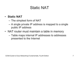 CCNA Guide to Cisco Networking Fundamentals, Fourth Edition 7
Static NAT
• Static NAT
– The simplest form of NAT
– A single private IP address is mapped to a single
public IP address
• NAT router must maintain a table in memory
– Table maps internal IP addresses to addresses
presented to the Internet
 