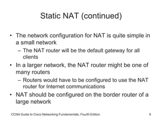 CCNA Guide to Cisco Networking Fundamentals, Fourth Edition 9
Static NAT (continued)
• The network configuration for NAT is quite simple in
a small network
– The NAT router will be the default gateway for all
clients
• In a larger network, the NAT router might be one of
many routers
– Routers would have to be configured to use the NAT
router for Internet communications
• NAT should be configured on the border router of a
large network
 