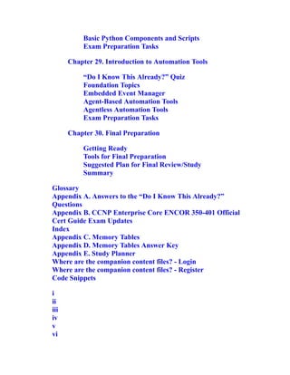 Basic Python Components and Scripts
Exam Preparation Tasks
Chapter 29. Introduction to Automation Tools
“Do I Know This Already?” Quiz
Foundation Topics
Embedded Event Manager
Agent-Based Automation Tools
Agentless Automation Tools
Exam Preparation Tasks
Chapter 30. Final Preparation
Getting Ready
Tools for Final Preparation
Suggested Plan for Final Review/Study
Summary
Glossary
Appendix A. Answers to the “Do I Know This Already?”
Questions
Appendix B. CCNP Enterprise Core ENCOR 350-401 Official
Cert Guide Exam Updates
Index
Appendix C. Memory Tables
Appendix D. Memory Tables Answer Key
Appendix E. Study Planner
Where are the companion content files? - Login
Where are the companion content files? - Register
Code Snippets
i
ii
iii
iv
v
vi
 