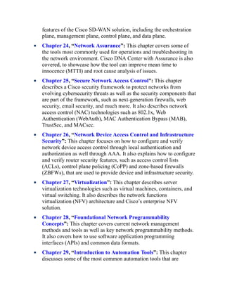 features of the Cisco SD-WAN solution, including the orchestration
plane, management plane, control plane, and data plane.
Chapter 24, “Network Assurance”: This chapter covers some of
the tools most commonly used for operations and troubleshooting in
the network environment. Cisco DNA Center with Assurance is also
covered, to showcase how the tool can improve mean time to
innocence (MTTI) and root cause analysis of issues.
Chapter 25, “Secure Network Access Control”: This chapter
describes a Cisco security framework to protect networks from
evolving cybersecurity threats as well as the security components that
are part of the framework, such as next-generation firewalls, web
security, email security, and much more. It also describes network
access control (NAC) technologies such as 802.1x, Web
Authentication (WebAuth), MAC Authentication Bypass (MAB),
TrustSec, and MACsec.
Chapter 26, “Network Device Access Control and Infrastructure
Security”: This chapter focuses on how to configure and verify
network device access control through local authentication and
authorization as well through AAA. It also explains how to configure
and verify router security features, such as access control lists
(ACLs), control plane policing (CoPP) and zone-based firewalls
(ZBFWs), that are used to provide device and infrastructure security.
Chapter 27, “Virtualization”: This chapter describes server
virtualization technologies such as virtual machines, containers, and
virtual switching. It also describes the network functions
virtualization (NFV) architecture and Cisco’s enterprise NFV
solution.
Chapter 28, “Foundational Network Programmability
Concepts”: This chapter covers current network management
methods and tools as well as key network programmability methods.
It also covers how to use software application programming
interfaces (APIs) and common data formats.
Chapter 29, “Introduction to Automation Tools”: This chapter
discusses some of the most common automation tools that are
 