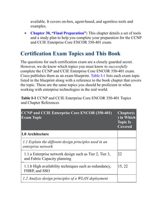 available. It covers on-box, agent-based, and agentless tools and
examples.
Chapter 30, “Final Preparation”: This chapter details a set of tools
and a study plan to help you complete your preparation for the CCNP
and CCIE Enterprise Core ENCOR 350-401 exam.
Certification Exam Topics and This Book
The questions for each certification exam are a closely guarded secret.
However, we do know which topics you must know to successfully
complete the CCNP and CCIE Enterprise Core ENCOR 350-401 exam.
Cisco publishes them as an exam blueprint. Table I-1 lists each exam topic
listed in the blueprint along with a reference to the book chapter that covers
the topic. These are the same topics you should be proficient in when
working with enterprise technologies in the real world.
Table I-1 CCNP and CCIE Enterprise Core ENCOR 350-401 Topics
and Chapter References
CCNP and CCIE Enterprise Core ENCOR (350-401)
Exam Topic
Chapter(s
) in Which
Topic Is
Covered
1.0 Architecture
1.1 Explain the different design principles used in an
enterprise network
1.1.a Enterprise network design such as Tier 2, Tier 3,
and Fabric Capacity planning
22
1.1.b High availability techniques such as redundancy,
FHRP, and SSO
15, 22
1.2 Analyze design principles of a WLAN deployment
 