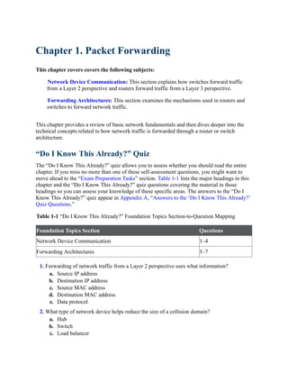 Chapter 1. Packet Forwarding
This chapter covers covers the following subjects:
Network Device Communication: This section explains how switches forward traffic
from a Layer 2 perspective and routers forward traffic from a Layer 3 perspective.
Forwarding Architectures: This section examines the mechanisms used in routers and
switches to forward network traffic.
This chapter provides a review of basic network fundamentals and then dives deeper into the
technical concepts related to how network traffic is forwarded through a router or switch
architecture.
“Do I Know This Already?” Quiz
The “Do I Know This Already?” quiz allows you to assess whether you should read the entire
chapter. If you miss no more than one of these self-assessment questions, you might want to
move ahead to the “Exam Preparation Tasks” section. Table 1-1 lists the major headings in this
chapter and the “Do I Know This Already?” quiz questions covering the material in those
headings so you can assess your knowledge of these specific areas. The answers to the “Do I
Know This Already?” quiz appear in Appendix A, “Answers to the ‘Do I Know This Already?’
Quiz Questions.”
Table 1-1 “Do I Know This Already?” Foundation Topics Section-to-Question Mapping
Foundation Topics Section Questions
Network Device Communication 1–4
Forwarding Architectures 5–7
1. Forwarding of network traffic from a Layer 2 perspective uses what information?
a. Source IP address
b. Destination IP address
c. Source MAC address
d. Destination MAC address
e. Data protocol
2. What type of network device helps reduce the size of a collision domain?
a. Hub
b. Switch
c. Load balancer
 