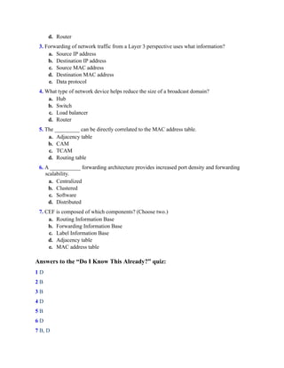 d. Router
3. Forwarding of network traffic from a Layer 3 perspective uses what information?
a. Source IP address
b. Destination IP address
c. Source MAC address
d. Destination MAC address
e. Data protocol
4. What type of network device helps reduce the size of a broadcast domain?
a. Hub
b. Switch
c. Load balancer
d. Router
5. The _________ can be directly correlated to the MAC address table.
a. Adjacency table
b. CAM
c. TCAM
d. Routing table
6. A ___________ forwarding architecture provides increased port density and forwarding
scalability.
a. Centralized
b. Clustered
c. Software
d. Distributed
7. CEF is composed of which components? (Choose two.)
a. Routing Information Base
b. Forwarding Information Base
c. Label Information Base
d. Adjacency table
e. MAC address table
Answers to the “Do I Know This Already?” quiz:
1 D
2 B
3 B
4 D
5 B
6 D
7 B, D
 