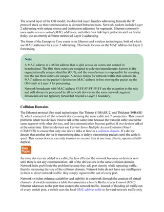 The second layer of the OSI model, the data link layer, handles addressing beneath the IP
protocol stack so that communication is directed between hosts. Network packets include Layer
2 addressing with unique source and destination addresses for segments. Ethernet commonly
uses media access control (MAC) addresses, and other data link layer protocols such as Frame
Relay use an entirely different method of Layer 2 addressing.
The focus of the Enterprise Core exam is on Ethernet and wireless technologies, both of which
use MAC addresses for Layer 2 addressing. This book focuses on the MAC address for Layer 2
forwarding.
Note
A MAC address is a 48-bit address that is split across six octets and notated in
hexadecimal. The first three octets are assigned to a device manufacturer, known as the
organizationally unique identifier (OUI), and the manufacturer is responsible for ensuring
that the last three octets are unique. A device listens for network traffic that contains its
MAC address as the packet’s destination MAC address before moving the packet up the
OSI stack to Layer 3 for processing.
Network broadcasts with MAC address FF:FF:FF:FF:FF:FF are the exception to the rule
and will always be processed by all network devices on the same network segment.
Broadcasts are not typically forwarded beyond a Layer 3 boundary.
Collision Domains
The Ethernet protocol first used technologies like Thinnet (10BASE-2) and Thicknet (10BASE-
5), which connected all the network devices using the same cable and T connectors. This caused
problems when two devices tried to talk at the same time because the transmit cable shared the
same segment with other devices, and the communication become garbled if two devices talked
at the same time. Ethernet devices use Carrier Sense Multiple Access/Collision Detect
(CSMA/CD) to ensure that only one device talks at time in a collision domain. If a device
detects that another device is transmitting data, it delays transmitting packets until the cable is
quiet. This means devices can only transmit or receive data at one time (that is, operate at half-
duplex).
As more devices are added to a cable, the less efficient the network becomes as devices wait
until there is not any communication. All of the devices are in the same collision domain.
Network hubs proliferate the problem because they add port density while repeating traffic,
thereby increasing the size of the collision domain. Network hubs do not have any intelligence
in them to direct network traffic; they simply repeat traffic out of every port.
Network switches enhance scalability and stability in a network through the creation of virtual
channels. A switch maintains a table that associates a host’s Media Access Control (MAC)
Ethernet addresses to the port that sourced the network traffic. Instead of flooding all traffic out
of every switch port, a switch uses the local MAC address table to forward network traffic only
 